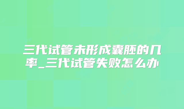三代试管未形成囊胚的几率_三代试管失败怎么办