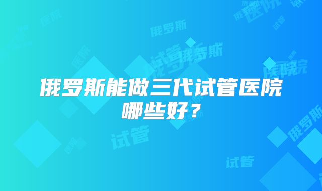 俄罗斯能做三代试管医院哪些好？