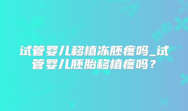 试管婴儿移植冻胚疼吗_试管婴儿胚胎移植疼吗?