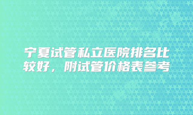 宁夏试管私立医院排名比较好，附试管价格表参考
