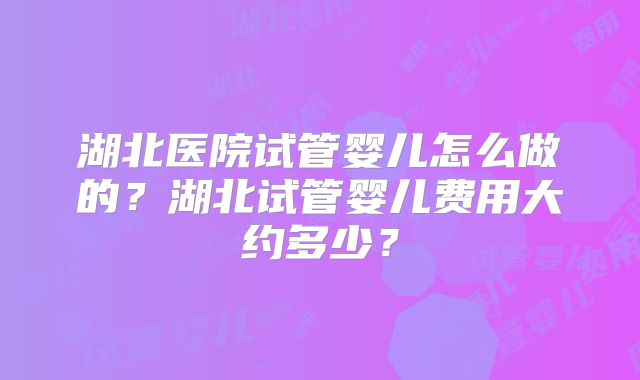 湖北医院试管婴儿怎么做的？湖北试管婴儿费用大约多少？