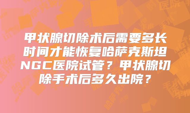 甲状腺切除术后需要多长时间才能恢复哈萨克斯坦NGC医院试管？甲状腺切除手术后多久出院？