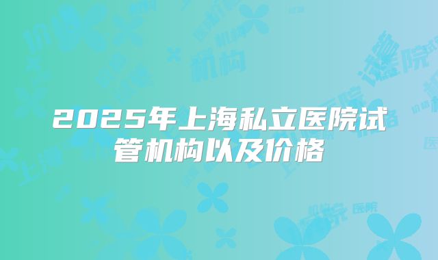 2025年上海私立医院试管机构以及价格