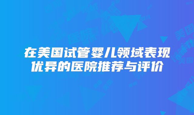 在美国试管婴儿领域表现优异的医院推荐与评价