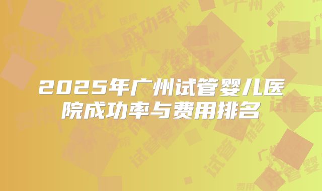 2025年广州试管婴儿医院成功率与费用排名