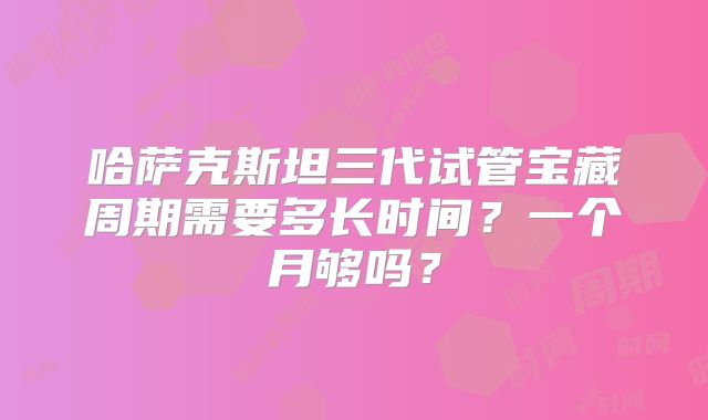 哈萨克斯坦三代试管宝藏周期需要多长时间？一个月够吗？