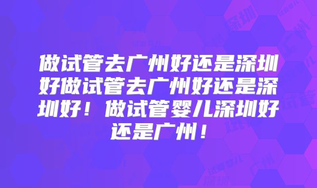 做试管去广州好还是深圳好做试管去广州好还是深圳好!做试管婴儿深圳好还是广州!