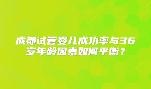 成都试管婴儿成功率与36岁年龄因素如何平衡？