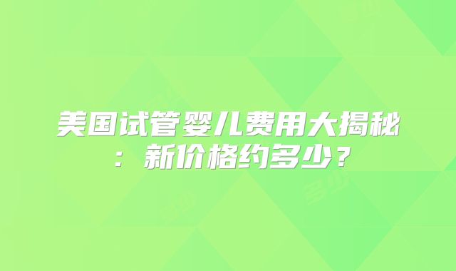 美国试管婴儿费用大揭秘：新价格约多少？