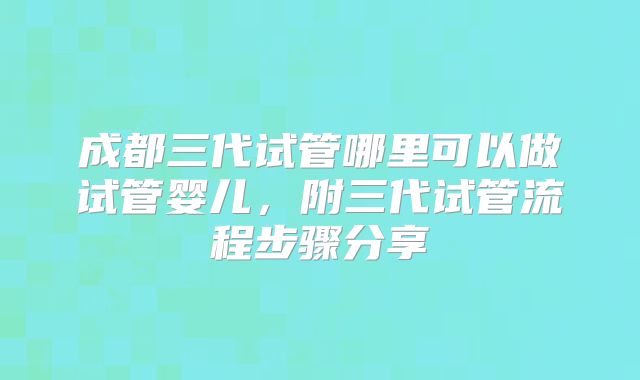 成都三代试管哪里可以做试管婴儿，附三代试管流程步骤分享