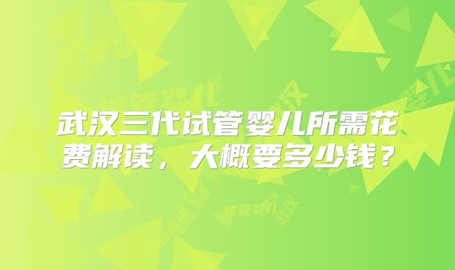 武汉三代试管婴儿所需花费解读，大概要多少钱？