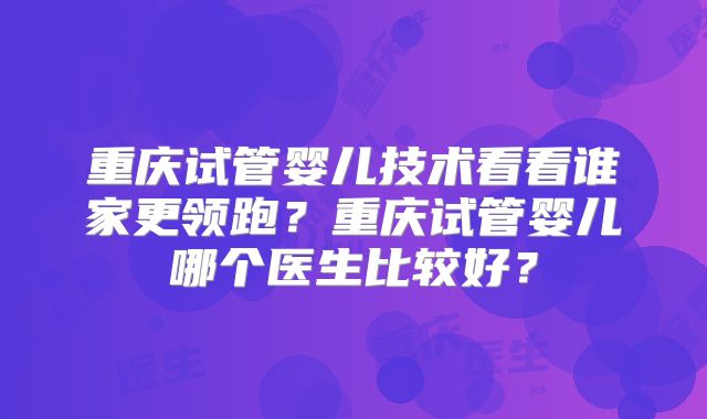 重庆试管婴儿技术看看谁家更领跑？重庆试管婴儿哪个医生比较好？