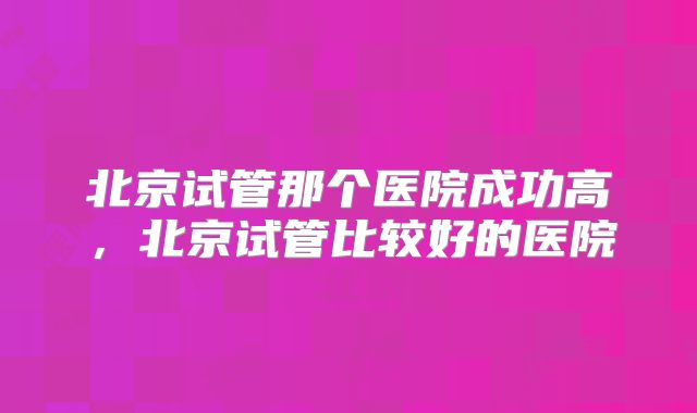北京试管那个医院成功高，北京试管比较好的医院