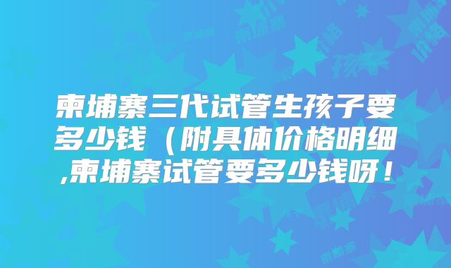 柬埔寨三代试管生孩子要多少钱（附具体价格明细,柬埔寨试管要多少钱呀！