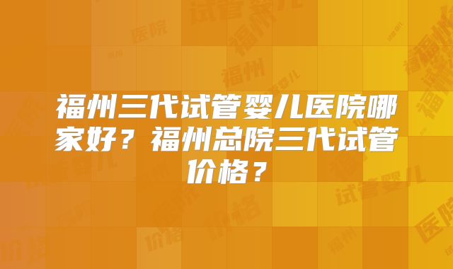福州三代试管婴儿医院哪家好？福州总院三代试管价格？
