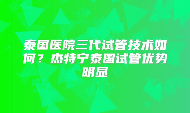 泰国医院三代试管技术如何？杰特宁泰国试管优势明显