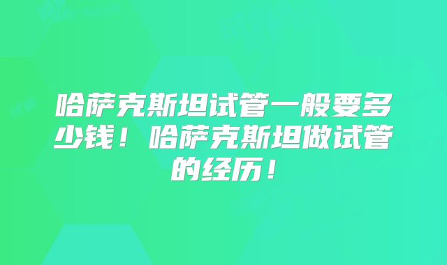 哈萨克斯坦试管一般要多少钱！哈萨克斯坦做试管的经历！