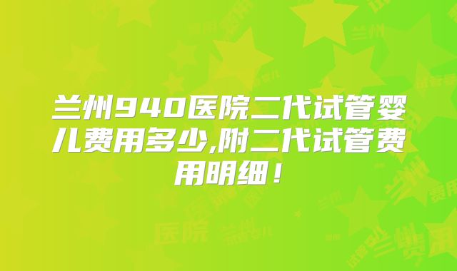 兰州940医院二代试管婴儿费用多少,附二代试管费用明细！