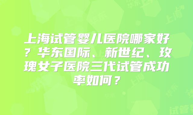 上海试管婴儿医院哪家好？华东国际、新世纪、玫瑰女子医院三代试管成功率如何？