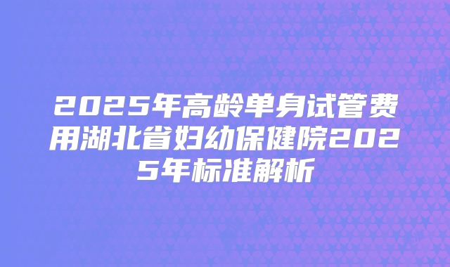 2025年高龄单身试管费用湖北省妇幼保健院2025年标准解析