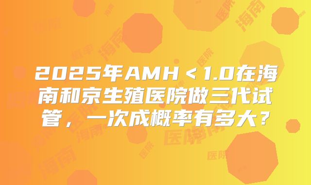 2025年AMH＜1.0在海南和京生殖医院做三代试管，一次成概率有多大？