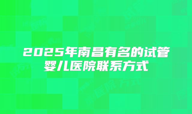 2025年南昌有名的试管婴儿医院联系方式