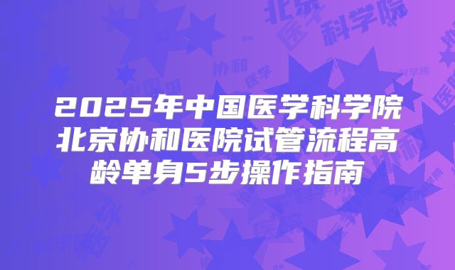 2025年中国医学科学院北京协和医院试管流程高龄单身5步操作指南