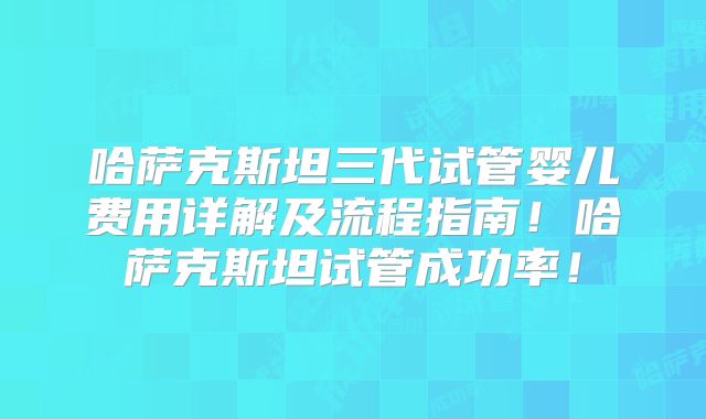 哈萨克斯坦三代试管婴儿费用详解及流程指南！哈萨克斯坦试管成功率！