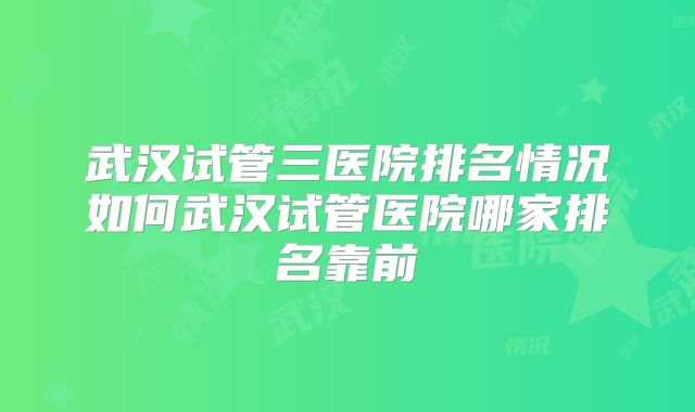 武汉试管三医院排名情况如何武汉试管医院哪家排名靠前