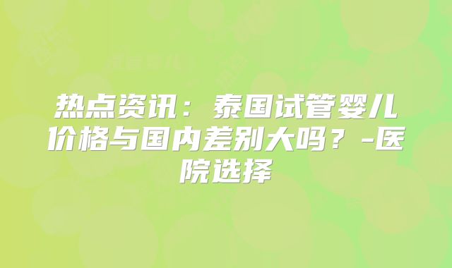 热点资讯：泰国试管婴儿价格与国内差别大吗？-医院选择