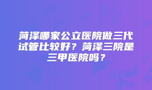 菏泽哪家公立医院做三代试管比较好？菏泽三院是三甲医院吗？