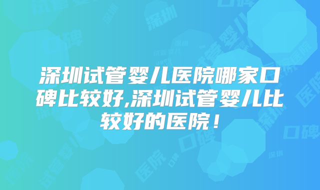 深圳试管婴儿医院哪家口碑比较好,深圳试管婴儿比较好的医院！