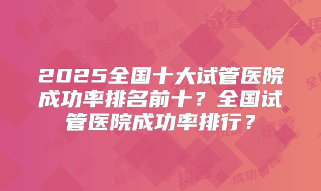 2025全国十大试管医院成功率排名前十？全国试管医院成功率排行？