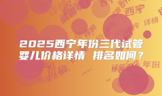 2025西宁年份三代试管婴儿价格详情 排名如何？