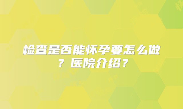检查是否能怀孕要怎么做？医院介绍？