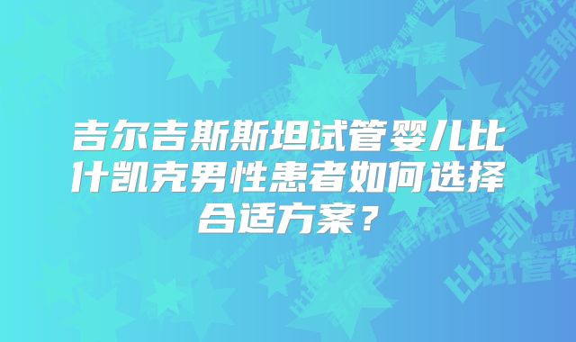 吉尔吉斯斯坦试管婴儿比什凯克男性患者如何选择合适方案？