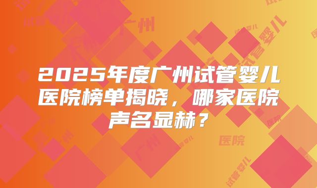2025年度广州试管婴儿医院榜单揭晓，哪家医院声名显赫？