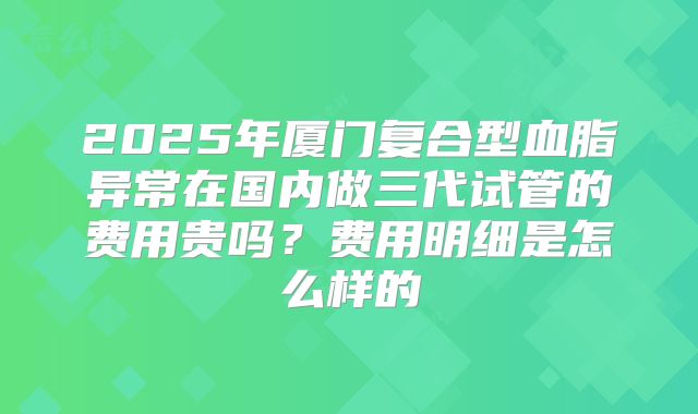 2025年厦门复合型血脂异常在国内做三代试管的费用贵吗？费用明细是怎么样的