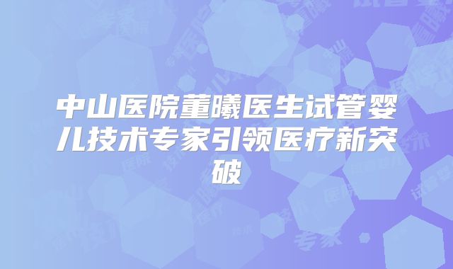 中山医院董曦医生试管婴儿技术专家引领医疗新突破