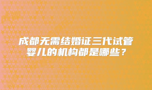 成都无需结婚证三代试管婴儿的机构都是哪些？