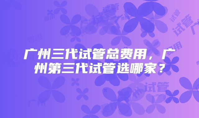 广州三代试管总费用，广州第三代试管选哪家？