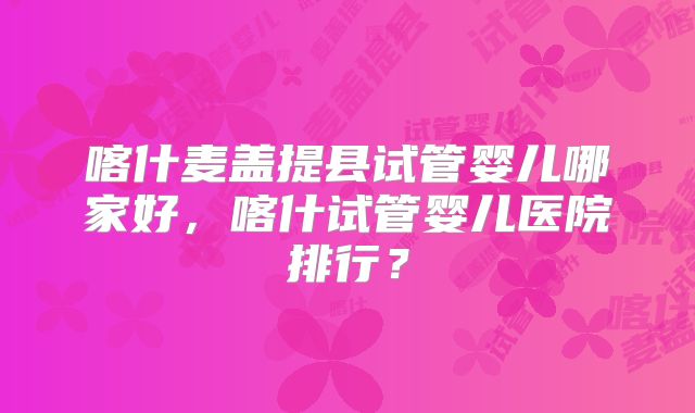 喀什麦盖提县试管婴儿哪家好，喀什试管婴儿医院排行？