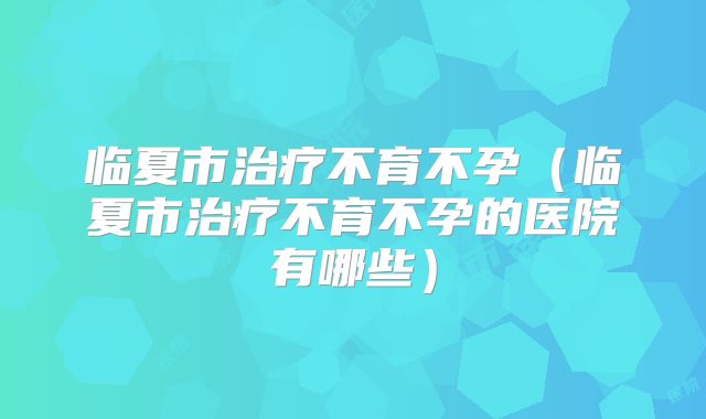 临夏市治疗不育不孕（临夏市治疗不育不孕的医院有哪些）