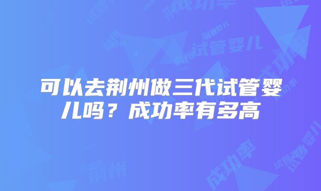可以去荆州做三代试管婴儿吗？成功率有多高