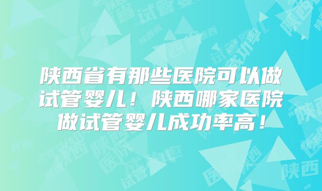陕西省有那些医院可以做试管婴儿！陕西哪家医院做试管婴儿成功率高！