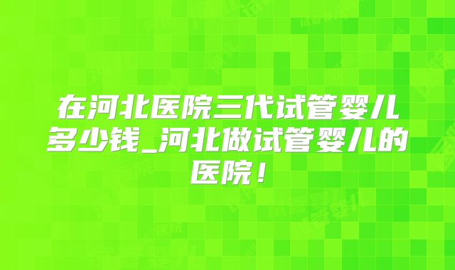 在河北医院三代试管婴儿多少钱_河北做试管婴儿的医院！