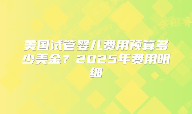 美国试管婴儿费用预算多少美金？2025年费用明细