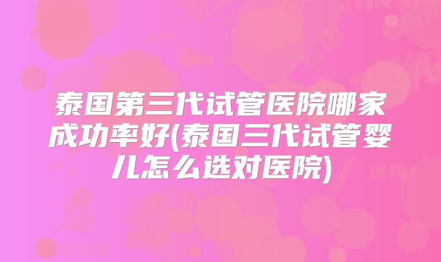 泰国第三代试管医院哪家成功率好(泰国三代试管婴儿怎么选对医院)