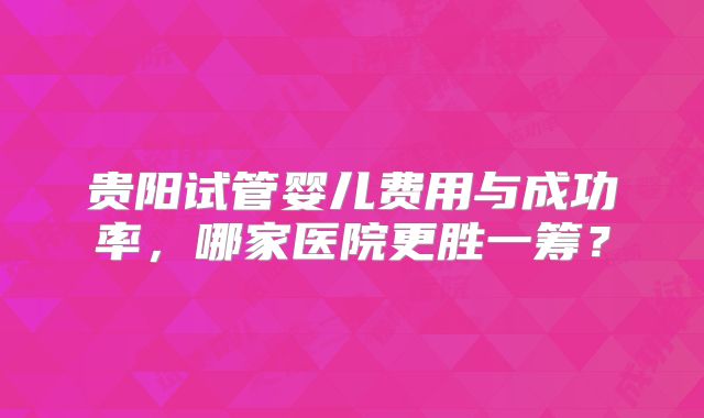 贵阳试管婴儿费用与成功率，哪家医院更胜一筹？