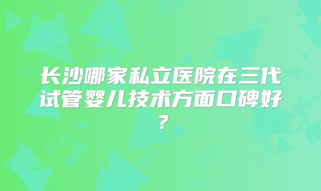 长沙哪家私立医院在三代试管婴儿技术方面口碑好？